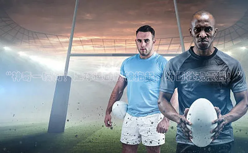 天博·综合体育登录入口百度网盘企业版“神奇一瞬间！足球运动员被抱起，场面壮观震撼！”