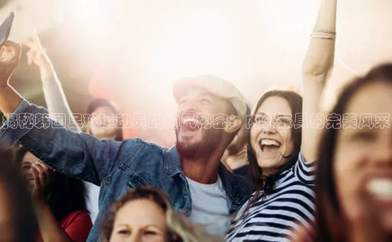 天博Tb综合体育网页版蓝色光标揭秘韩国足球运动员的帅气秘密：内外兼具的完美风采