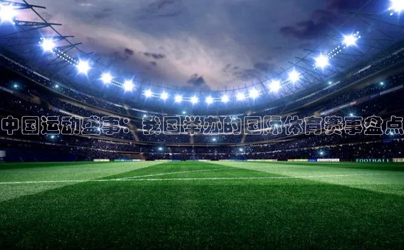 天博平台官方网站登录入口字节跳动中国运动盛事：我国举办的国际体育赛事盘点