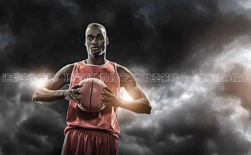 运动赛事画报：顶尖运动员的风采与比赛策略——独家视角报道