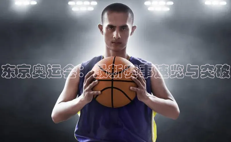 东京奥运会：最新赛事速览与突破